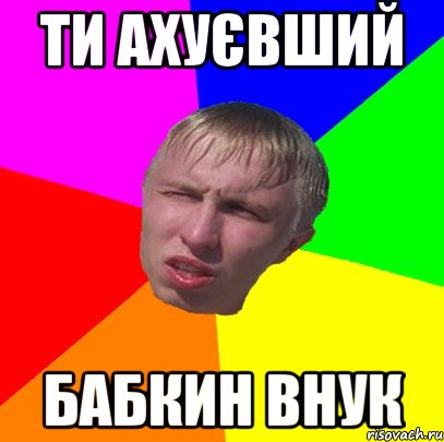 ти ахуєвший бабкин внук