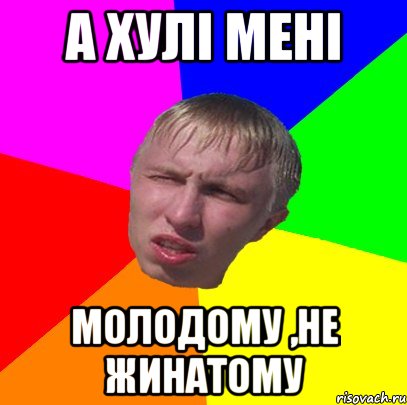 а хулі мені молодому ,не жинатому
