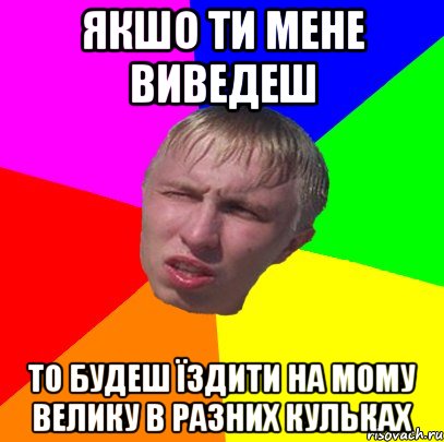 якшо ти мене виведеш то будеш їздити на мому велику в разних кульках