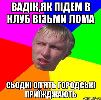 вадік,як підем в клуб візьми лома сьодні оп'ять городські приїжджають