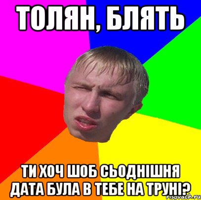 толян, блять ти хоч шоб сьоднішня дата була в тебе на труні?