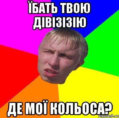 їбать твою дівізізію де мої кольоса?