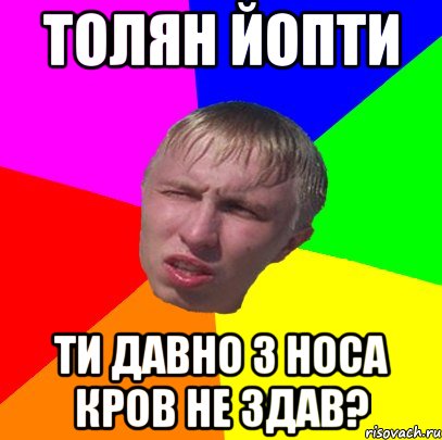 толян йопти ти давно з носа кров не здав?