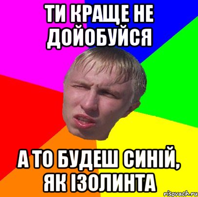ти краще не дойобуйся а то будеш синій, як ізолинта