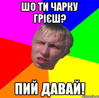 шо ти чарку грієш? пий давай!