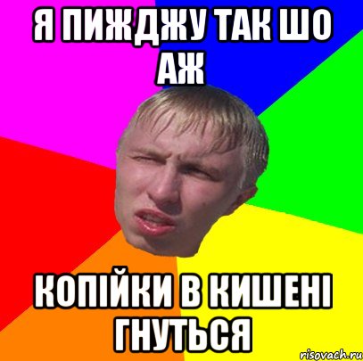 я пижджу так шо аж копійки в кишені гнуться