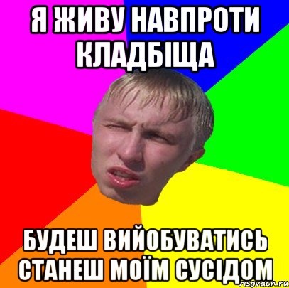 я живу навпроти кладбіща будеш вийобуватись станеш моїм сусідом