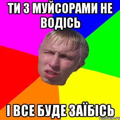 ти з муйсорами не водісь і все буде заїбісь