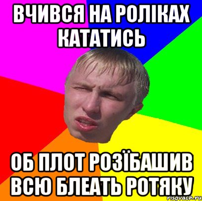 вчився на роліках кататись об плот розїбашив всю блеать ротяку