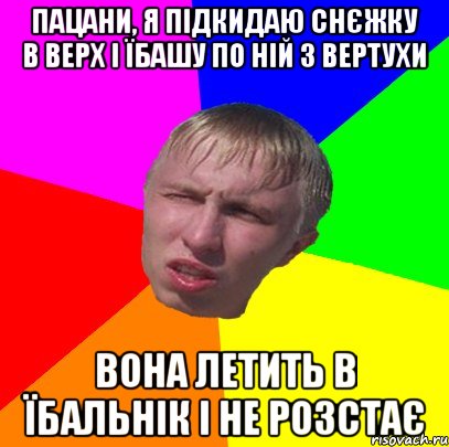 пацани, я підкидаю снєжку в верх і їбашу по ній з вертухи вона летить в їбальнік і не розстає