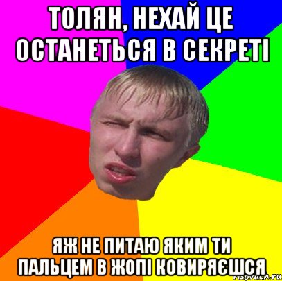 толян, нехай це останеться в секреті яж не питаю яким ти пальцем в жопі ковиряєшся