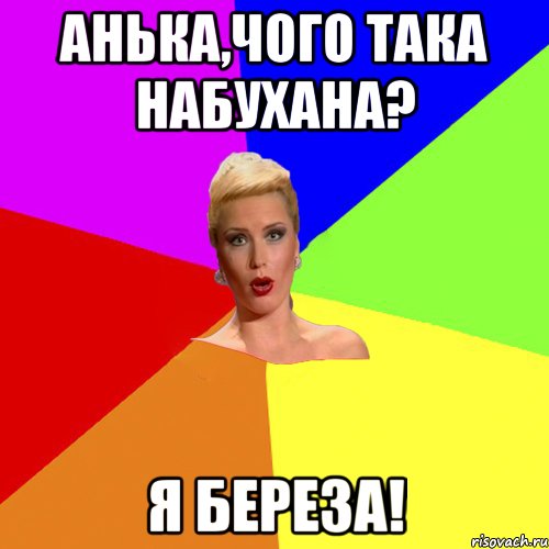 Анька,чого така набухана? я береза!