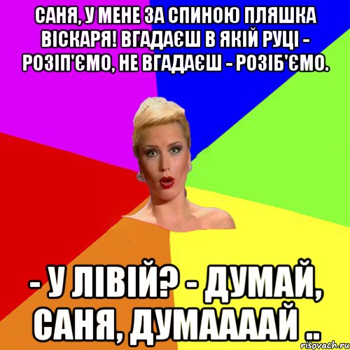 Саня, у мене за спиною пляшка віскаря! Вгадаєш в якій руці - розіп'ємо, не вгадаєш - розіб'ємо. - У лівій? - Думай, Саня, думаааай ..