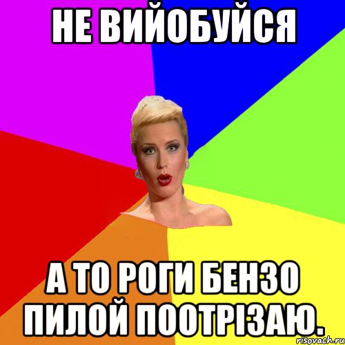 не вийобуйся а то роги бензо пилой поотрізаю.