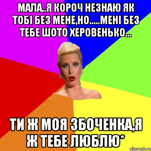 Мала..я короч незнаю як тобі без мене,но.....мені без тебе шото херовенько... ти ж моя Збоченка,я ж тебе люблю*