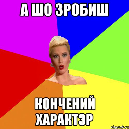 А шо зробиш кончений характэр