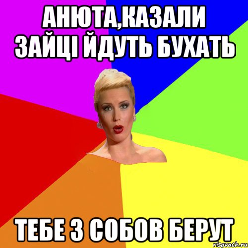 Анюта,казали зайці йдуть бухать тебе з собов берут