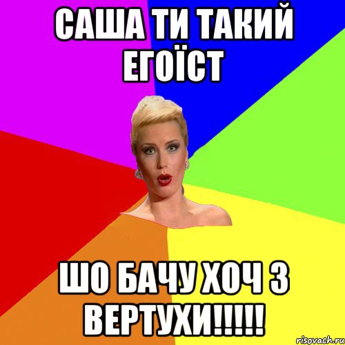 Саша ти такий егоїст шо бачу хоч з вертухи!!!!!