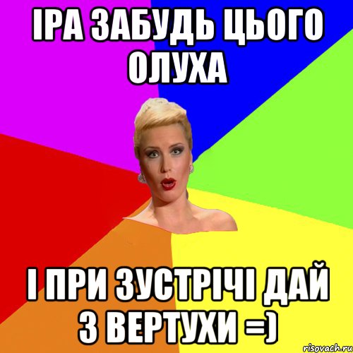 Іра забудь цього олуха і при зустрічі дай з вертухи =)