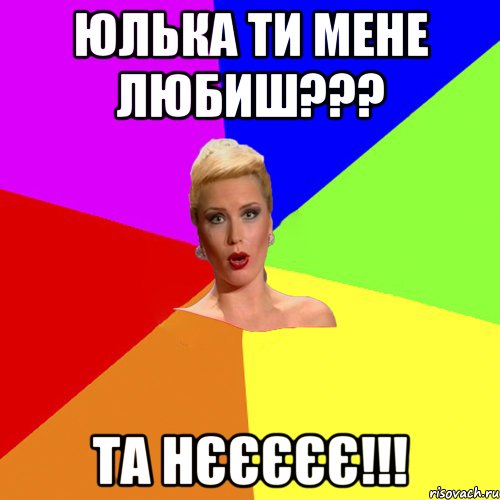 Юлька ти мене любиш??? та нєєєєє!!!