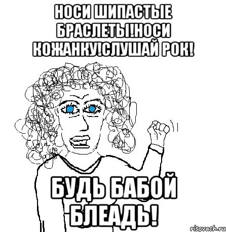 Носи шипастые браслеты!Носи кожанку!Слушай рок! Будь бабой блеадь!, Мем Будь бабой-блеадь