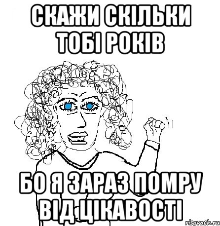 скажи скільки тобі років бо я зараз помру від цікавості, Мем Будь бабой-блеадь