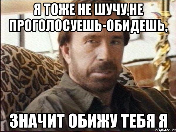 Я тоже не шучу,не проголосуешь-обидешь, значит обижу тебя я
