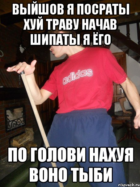 выйшов я посраты хуй траву начав шипаты я ёго по голови нахуя воно тыби