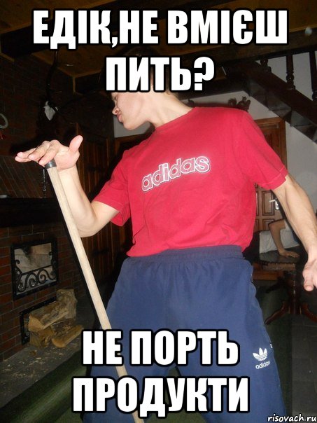 Едік,не вмієш пить? Не порть продукти