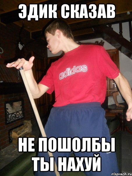 Эдик сказав не пошолбы ты нахуй