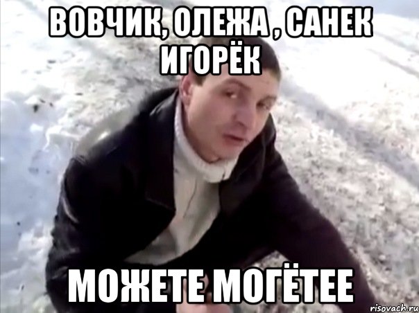 ВОВЧИК, ОЛЕЖА , САНЕК ИГОРЁК МОЖЕТЕ МОГЁТЕЕ