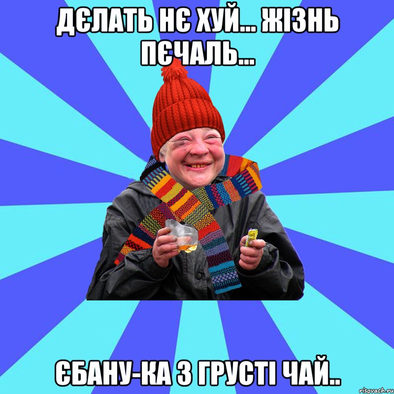 Дєлать нє хуй... Жізнь пєчаль... єбану-ка з грусті чай..