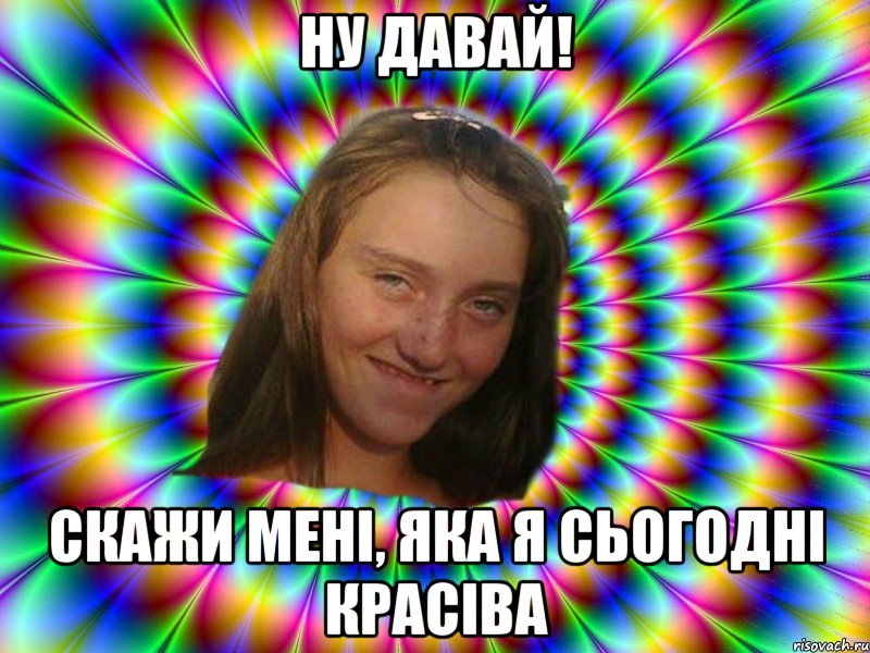 Ну давай! скажи мені, яка я сьогодні красіва