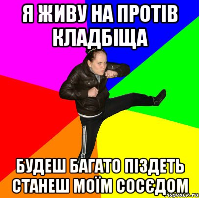 я живу на протів кладбіща будеш багато піздеть станеш моїм сосєдом