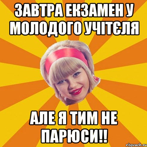 завтра екзамен у молодого учітєля але я тим не парюси!!