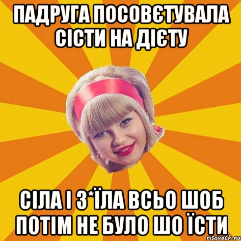 падруга посовєтувала сісти на дієту сіла і з*їла всьо шоб потім не було шо їсти