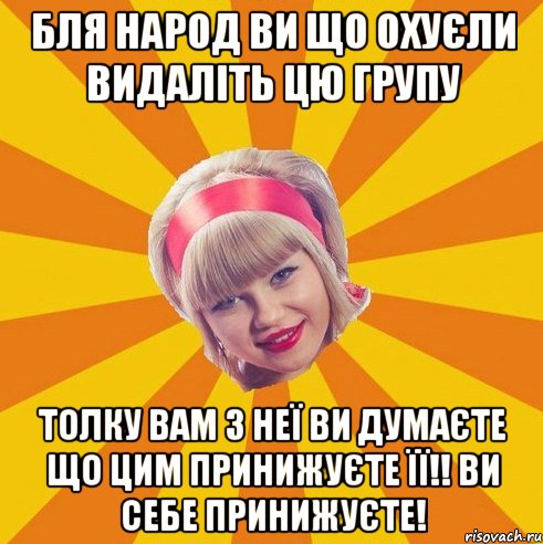 бля народ ви що охуєли видаліть цю групу толку вам з неї ви думаєте що цим принижуєте її!! Ви себе принижуєте!