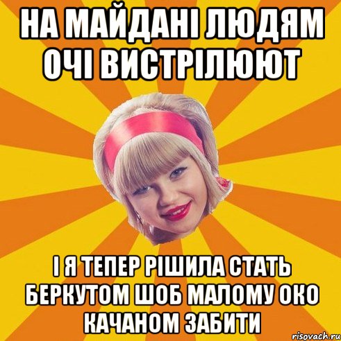 на майдані людям очі вистрілюют і я тепер рішила стать беркутом шоб малому око качаном забити