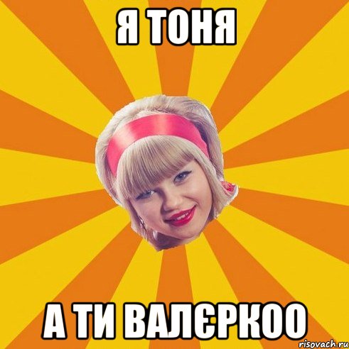 Я Тоня А ти Валєркоо