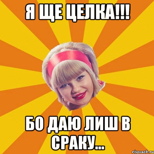 я ще целка!!! бо даю лиш в сраку...