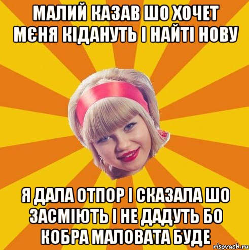 малий казав шо хочет мєня кідануть і найті нову я дала отпор і сказала шо засміють і не дадуть бо кобра маловата буде