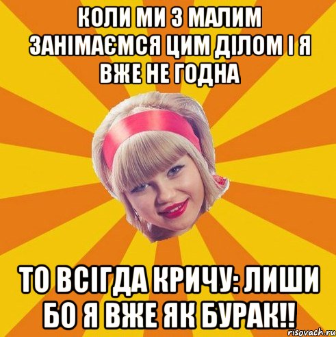 коли ми з малим занімаємся ЦИМ ділом і я вже не годна то всігда кричу: лиши бо я вже як бурак!!