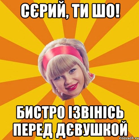 сєрий, ти шо! бистро ізвінісь перед дєвушкой