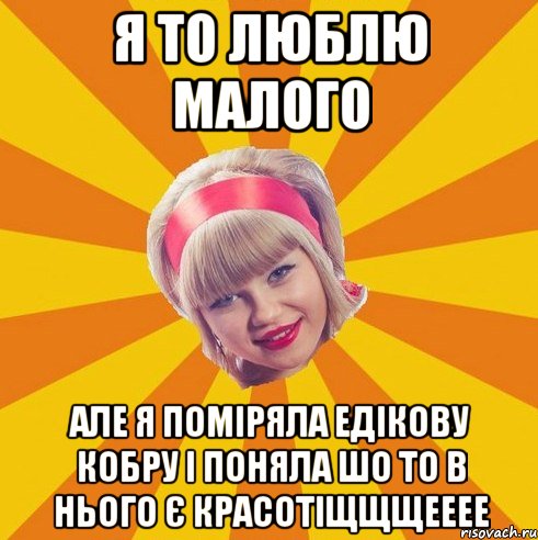 я то люблю малого але я поміряла едікову кобру і поняла шо то в нього є красотіщщщееее