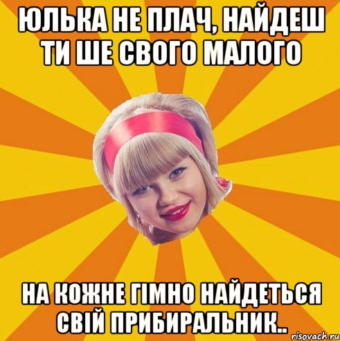 Юлька не плач, найдеш ти ше свого малого на кожне гімно найдеться свій прибиральник..