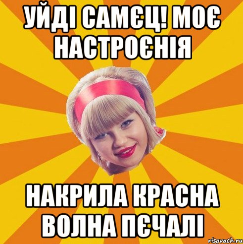 Уйді самєц! Моє настроєнія накрила красна волна пєчалі