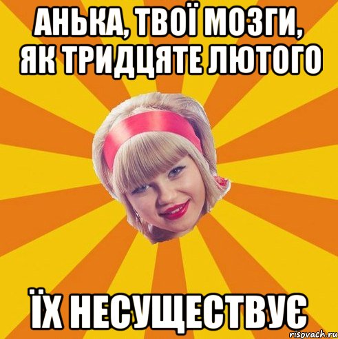 Анька, твої мозги, як тридцяте лютого їх несуществує