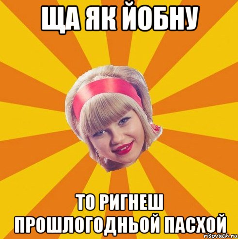 Ща як йобну то ригнеш прошлогодньой пасхой