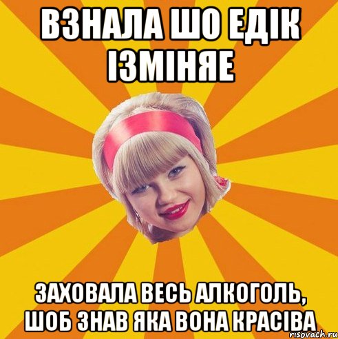 взнала шо Едік ізміняе заховала весь алкоголь, шоб знав яка вона красіва