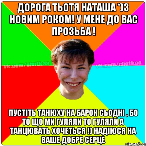 Дорога тьотя Наташа *)З Новим роком! у мене до вас прозьба ! Пустіть Танюху на барок сьодні , бо то що ми гуляли то гуляли а танцювать хочеться !) надіюся на ваше добре серце